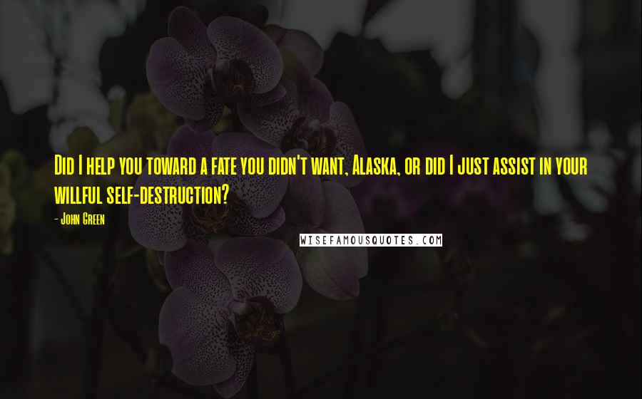 John Green Quotes: Did I help you toward a fate you didn't want, Alaska, or did I just assist in your willful self-destruction?