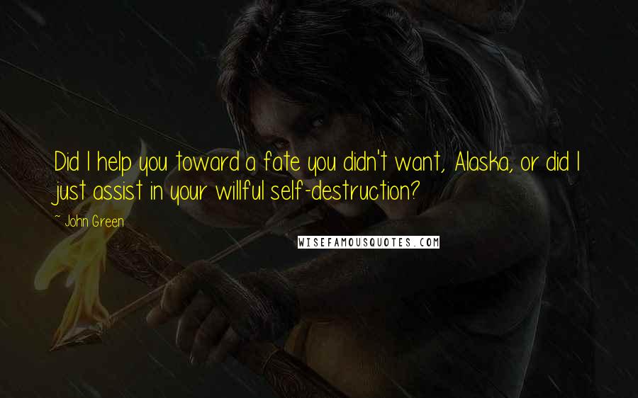 John Green Quotes: Did I help you toward a fate you didn't want, Alaska, or did I just assist in your willful self-destruction?