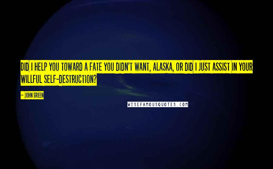 John Green Quotes: Did I help you toward a fate you didn't want, Alaska, or did I just assist in your willful self-destruction?