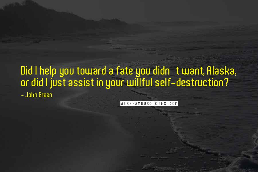 John Green Quotes: Did I help you toward a fate you didn't want, Alaska, or did I just assist in your willful self-destruction?