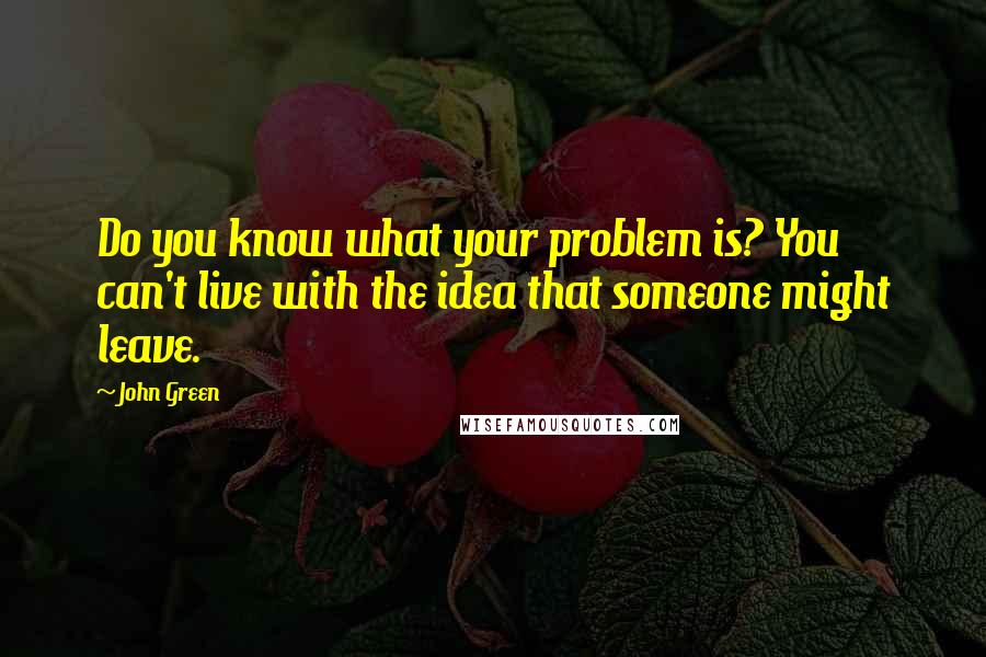 John Green Quotes: Do you know what your problem is? You can't live with the idea that someone might leave.