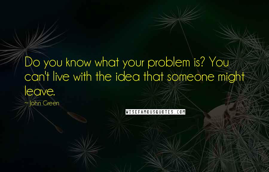 John Green Quotes: Do you know what your problem is? You can't live with the idea that someone might leave.