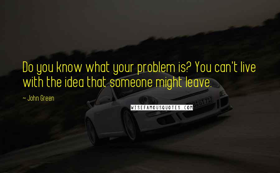 John Green Quotes: Do you know what your problem is? You can't live with the idea that someone might leave.