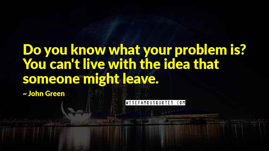 John Green Quotes: Do you know what your problem is? You can't live with the idea that someone might leave.