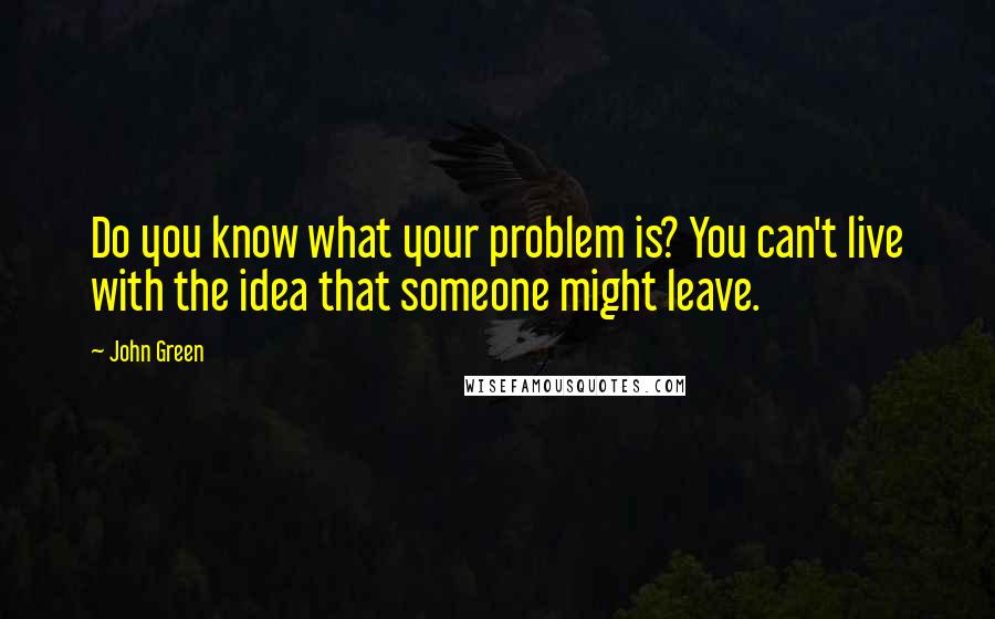 John Green Quotes: Do you know what your problem is? You can't live with the idea that someone might leave.