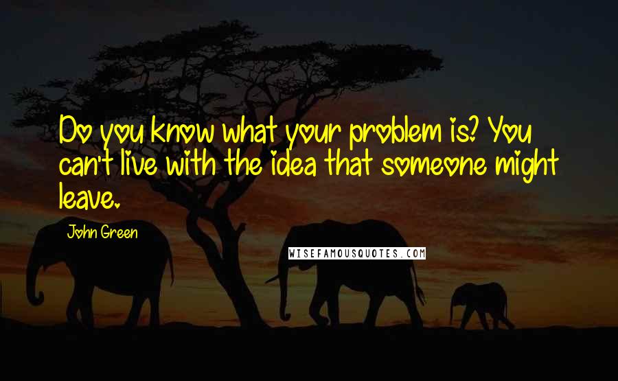 John Green Quotes: Do you know what your problem is? You can't live with the idea that someone might leave.