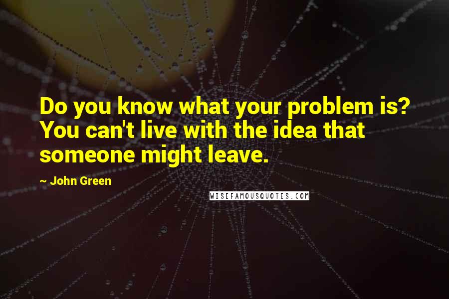 John Green Quotes: Do you know what your problem is? You can't live with the idea that someone might leave.