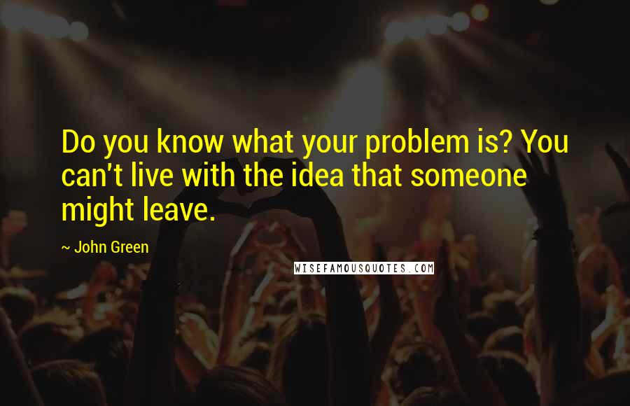 John Green Quotes: Do you know what your problem is? You can't live with the idea that someone might leave.