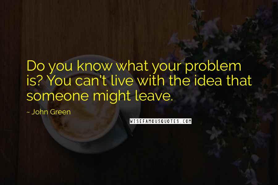 John Green Quotes: Do you know what your problem is? You can't live with the idea that someone might leave.