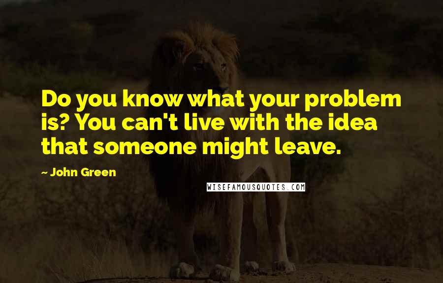 John Green Quotes: Do you know what your problem is? You can't live with the idea that someone might leave.