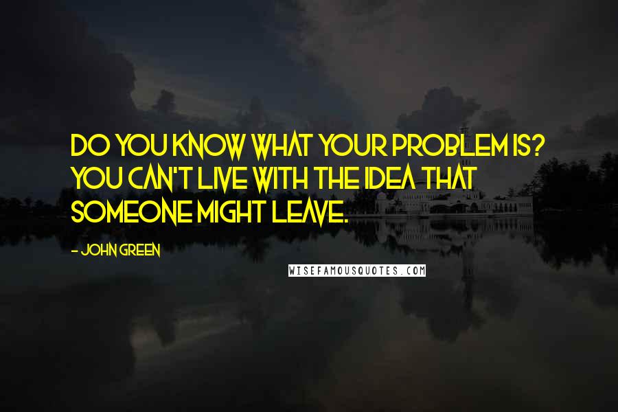 John Green Quotes: Do you know what your problem is? You can't live with the idea that someone might leave.