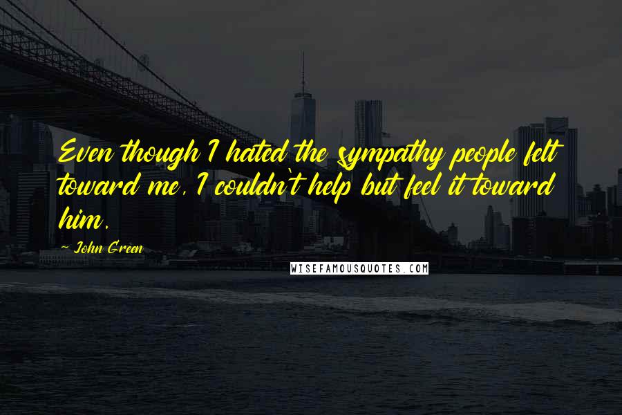 John Green Quotes: Even though I hated the sympathy people felt toward me, I couldn't help but feel it toward him.