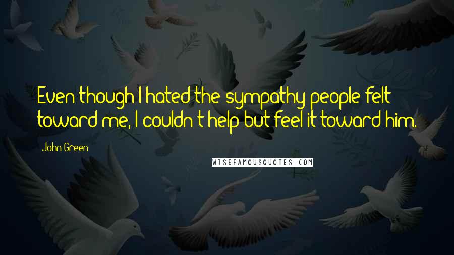 John Green Quotes: Even though I hated the sympathy people felt toward me, I couldn't help but feel it toward him.