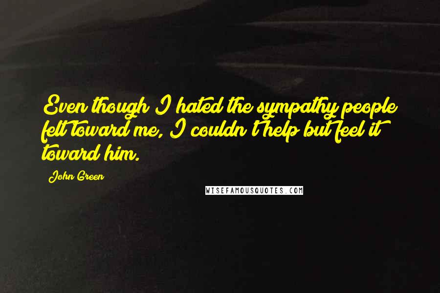 John Green Quotes: Even though I hated the sympathy people felt toward me, I couldn't help but feel it toward him.