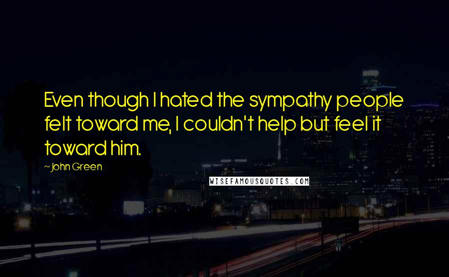 John Green Quotes: Even though I hated the sympathy people felt toward me, I couldn't help but feel it toward him.