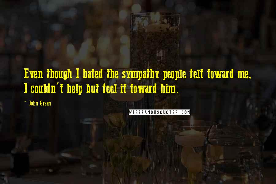John Green Quotes: Even though I hated the sympathy people felt toward me, I couldn't help but feel it toward him.