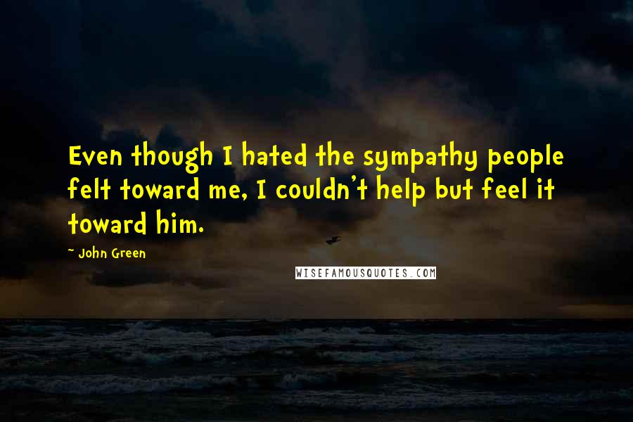 John Green Quotes: Even though I hated the sympathy people felt toward me, I couldn't help but feel it toward him.