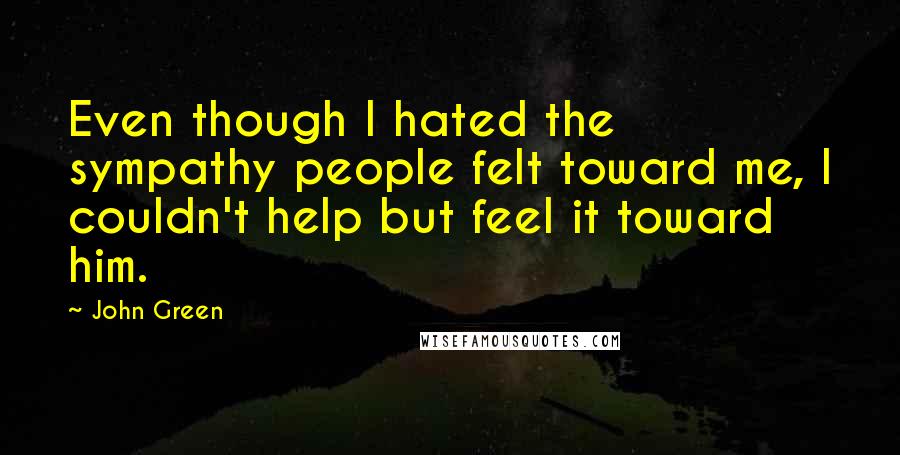 John Green Quotes: Even though I hated the sympathy people felt toward me, I couldn't help but feel it toward him.