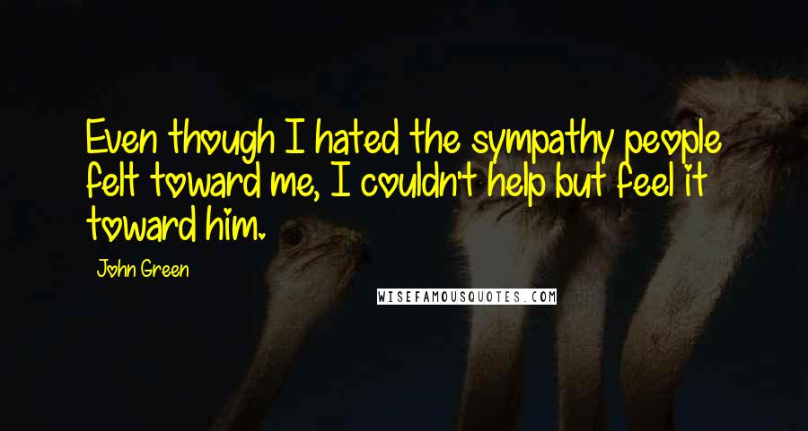 John Green Quotes: Even though I hated the sympathy people felt toward me, I couldn't help but feel it toward him.