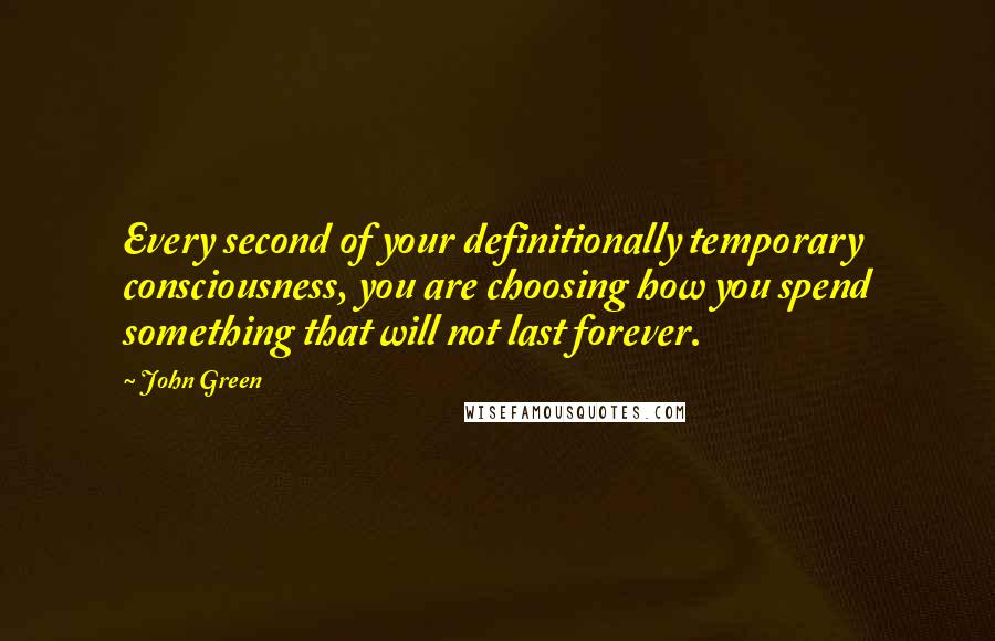 John Green Quotes: Every second of your definitionally temporary consciousness, you are choosing how you spend something that will not last forever.