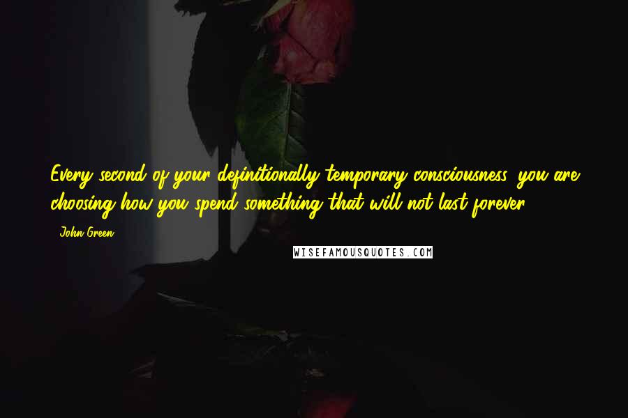 John Green Quotes: Every second of your definitionally temporary consciousness, you are choosing how you spend something that will not last forever.