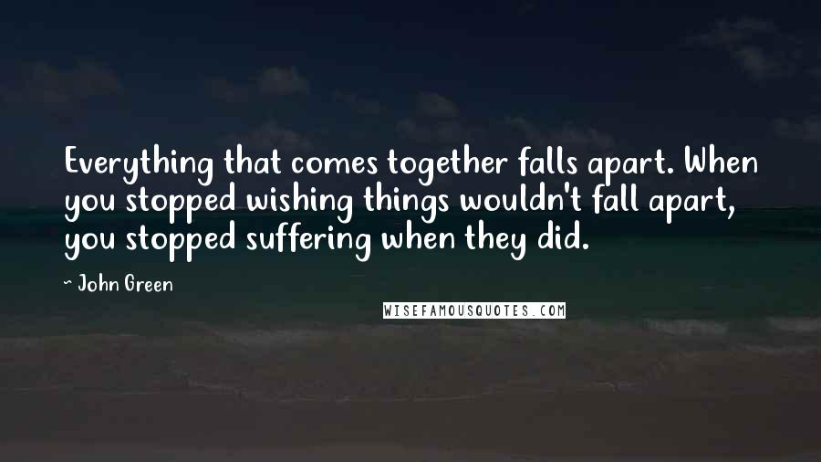 John Green Quotes: Everything that comes together falls apart. When you stopped wishing things wouldn't fall apart, you stopped suffering when they did.