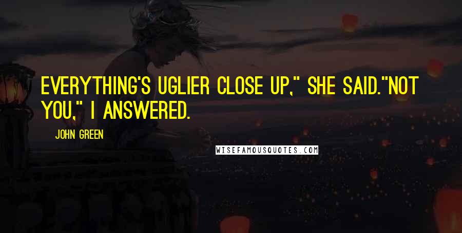 John Green Quotes: Everything's uglier close up," she said."Not you," I answered.