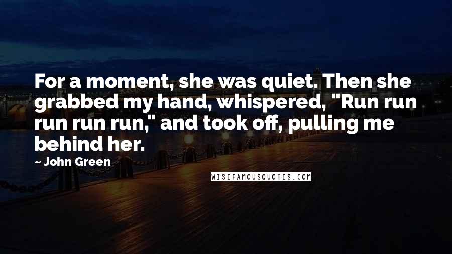 John Green Quotes: For a moment, she was quiet. Then she grabbed my hand, whispered, "Run run run run run," and took off, pulling me behind her.