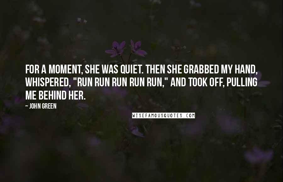 John Green Quotes: For a moment, she was quiet. Then she grabbed my hand, whispered, "Run run run run run," and took off, pulling me behind her.