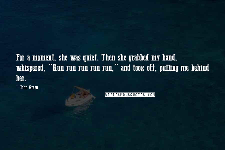 John Green Quotes: For a moment, she was quiet. Then she grabbed my hand, whispered, "Run run run run run," and took off, pulling me behind her.