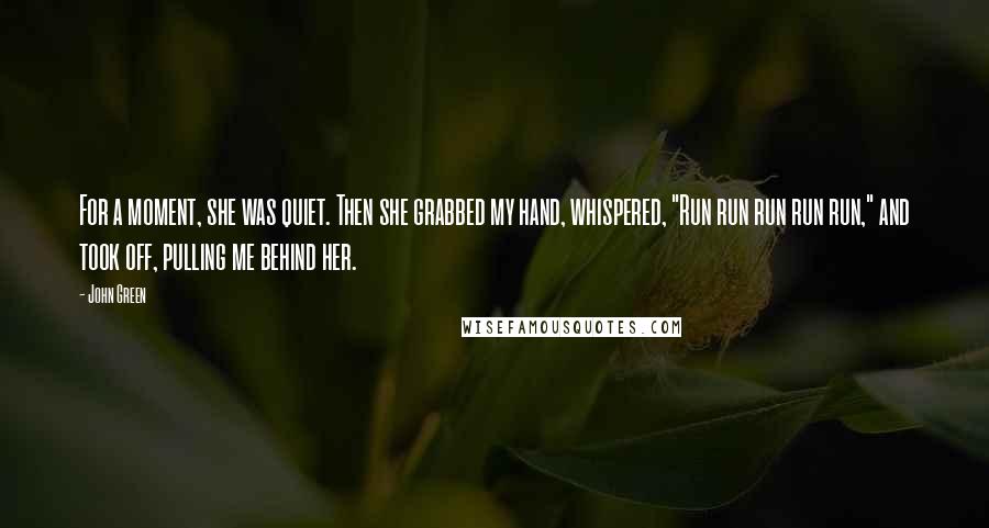 John Green Quotes: For a moment, she was quiet. Then she grabbed my hand, whispered, "Run run run run run," and took off, pulling me behind her.