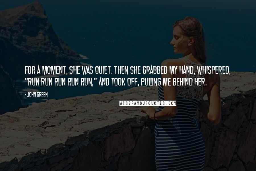John Green Quotes: For a moment, she was quiet. Then she grabbed my hand, whispered, "Run run run run run," and took off, pulling me behind her.