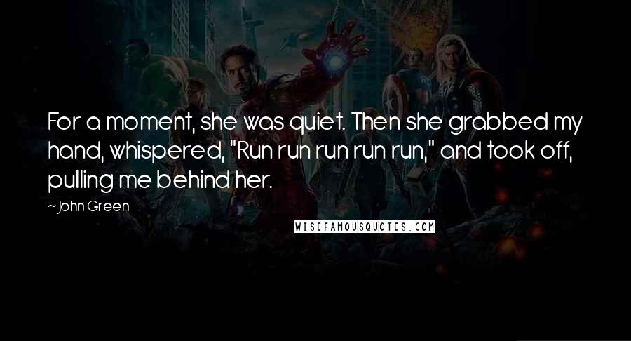 John Green Quotes: For a moment, she was quiet. Then she grabbed my hand, whispered, "Run run run run run," and took off, pulling me behind her.