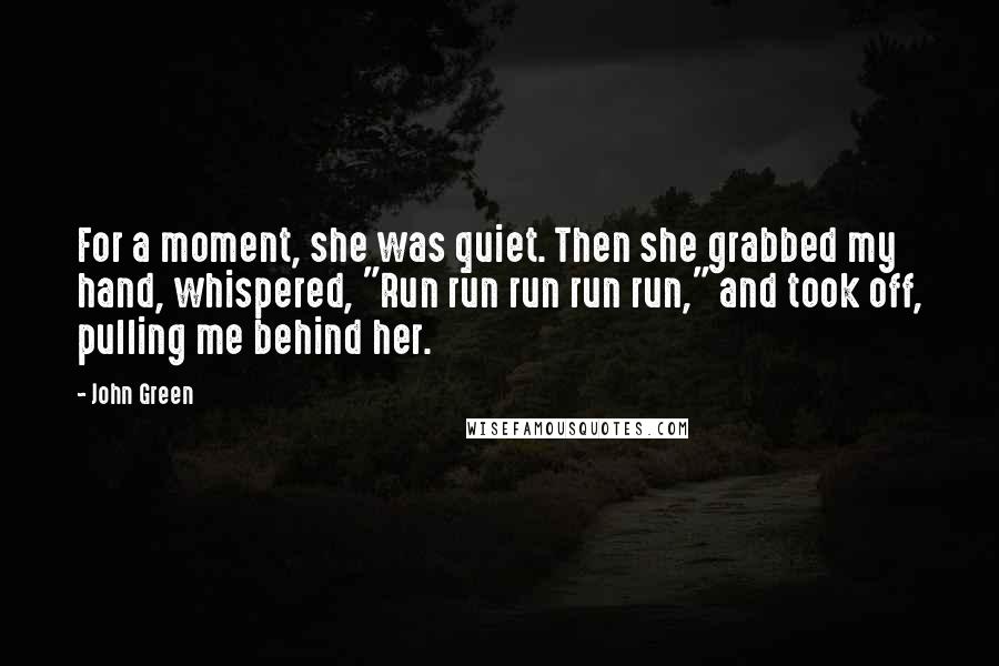 John Green Quotes: For a moment, she was quiet. Then she grabbed my hand, whispered, "Run run run run run," and took off, pulling me behind her.