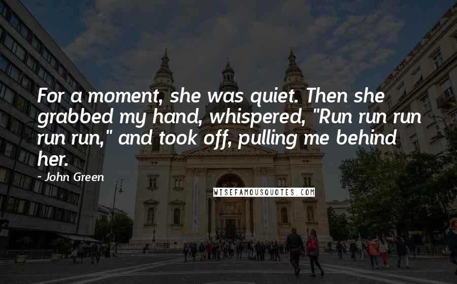 John Green Quotes: For a moment, she was quiet. Then she grabbed my hand, whispered, "Run run run run run," and took off, pulling me behind her.