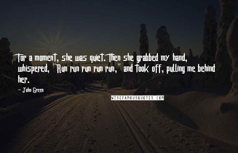 John Green Quotes: For a moment, she was quiet. Then she grabbed my hand, whispered, "Run run run run run," and took off, pulling me behind her.