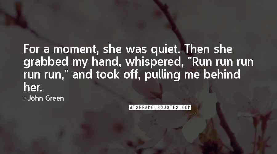 John Green Quotes: For a moment, she was quiet. Then she grabbed my hand, whispered, "Run run run run run," and took off, pulling me behind her.