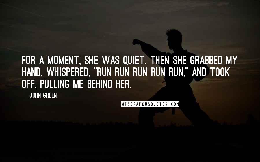 John Green Quotes: For a moment, she was quiet. Then she grabbed my hand, whispered, "Run run run run run," and took off, pulling me behind her.