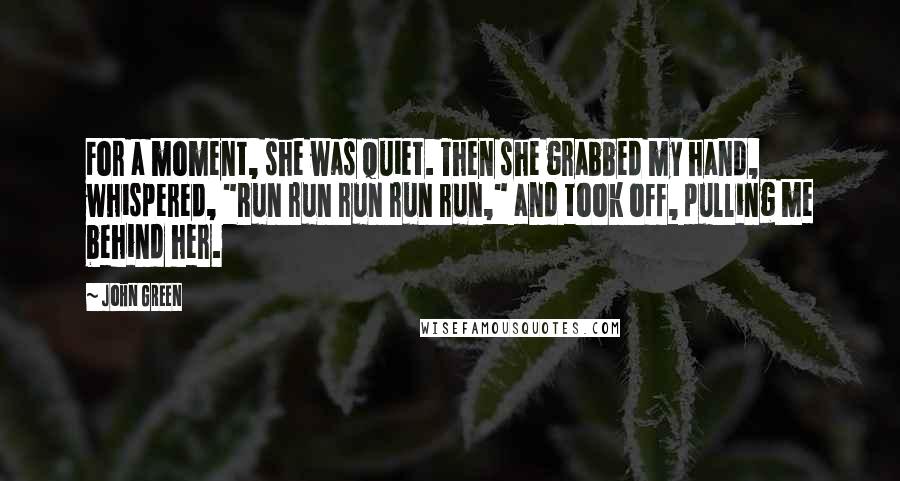 John Green Quotes: For a moment, she was quiet. Then she grabbed my hand, whispered, "Run run run run run," and took off, pulling me behind her.