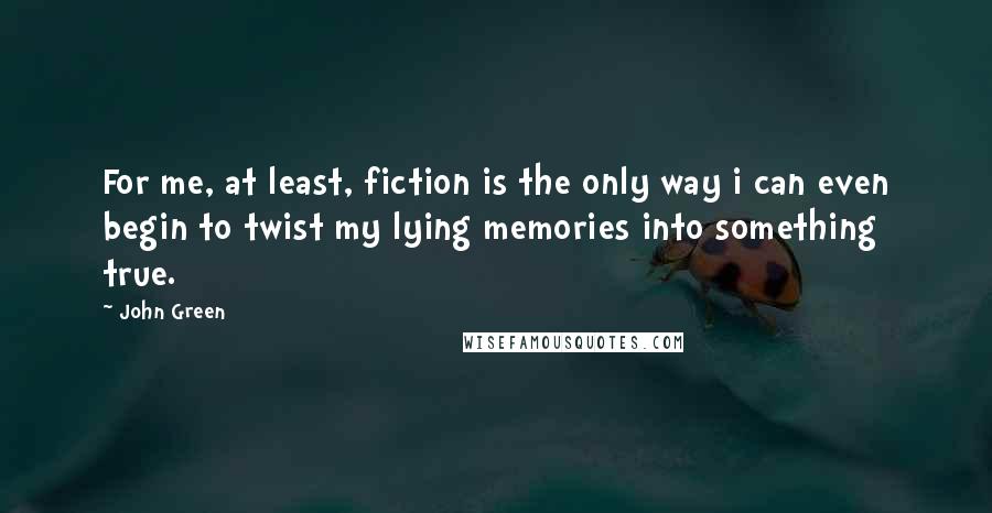 John Green Quotes: For me, at least, fiction is the only way i can even begin to twist my lying memories into something true.