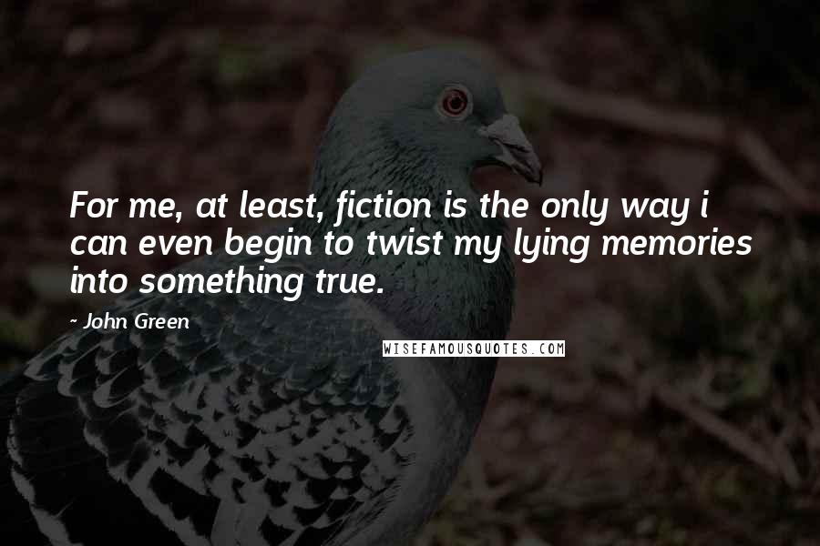 John Green Quotes: For me, at least, fiction is the only way i can even begin to twist my lying memories into something true.