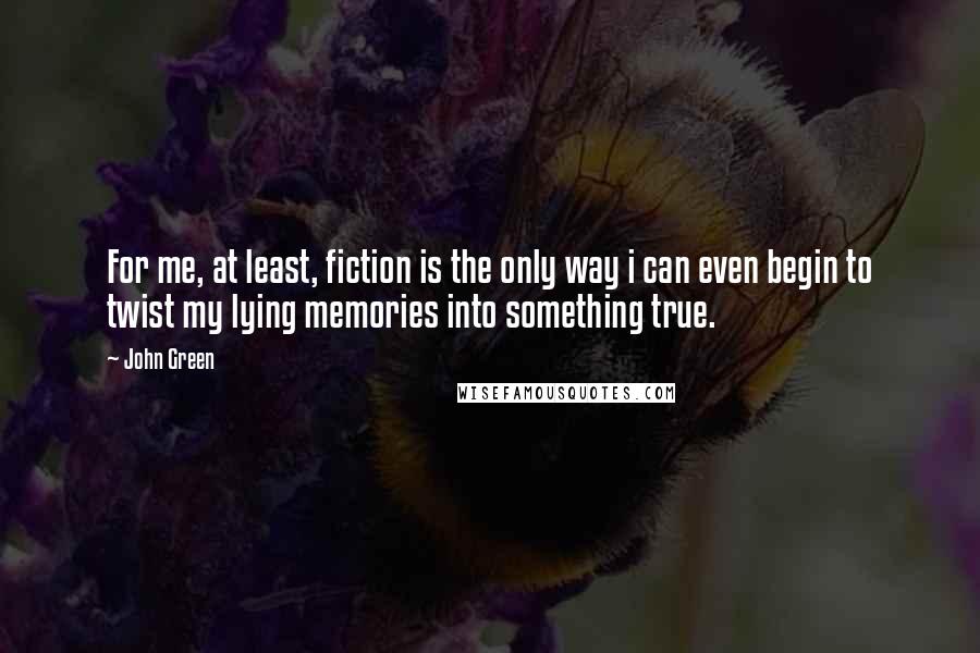 John Green Quotes: For me, at least, fiction is the only way i can even begin to twist my lying memories into something true.