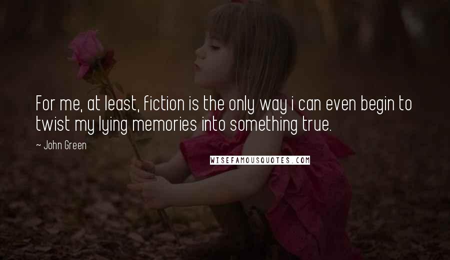 John Green Quotes: For me, at least, fiction is the only way i can even begin to twist my lying memories into something true.