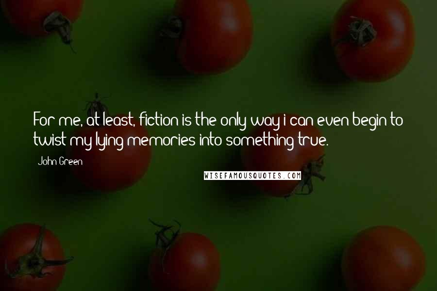 John Green Quotes: For me, at least, fiction is the only way i can even begin to twist my lying memories into something true.