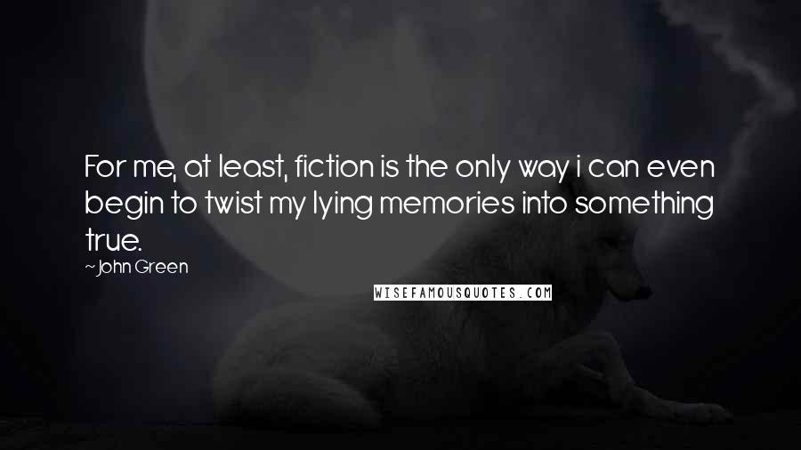 John Green Quotes: For me, at least, fiction is the only way i can even begin to twist my lying memories into something true.