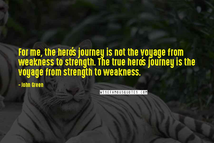 John Green Quotes: For me, the hero's journey is not the voyage from weakness to strength. The true hero's journey is the voyage from strength to weakness.