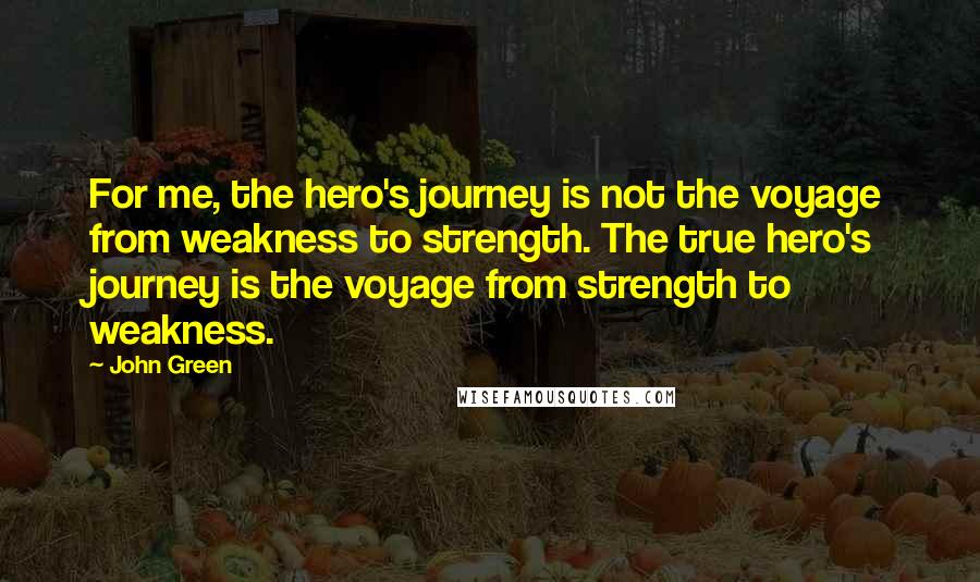 John Green Quotes: For me, the hero's journey is not the voyage from weakness to strength. The true hero's journey is the voyage from strength to weakness.