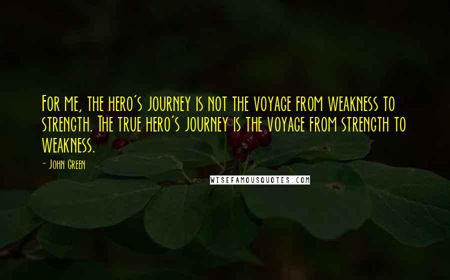 John Green Quotes: For me, the hero's journey is not the voyage from weakness to strength. The true hero's journey is the voyage from strength to weakness.