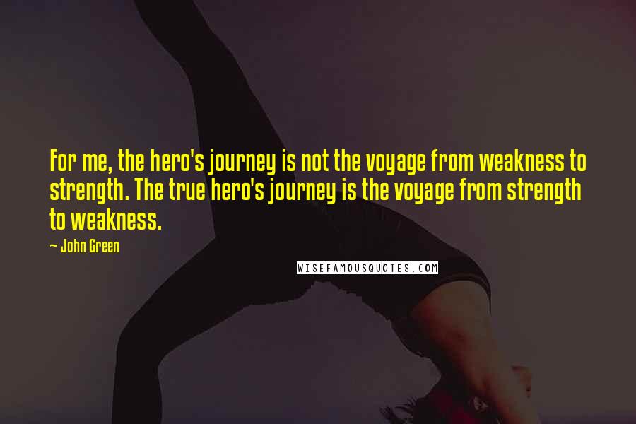 John Green Quotes: For me, the hero's journey is not the voyage from weakness to strength. The true hero's journey is the voyage from strength to weakness.