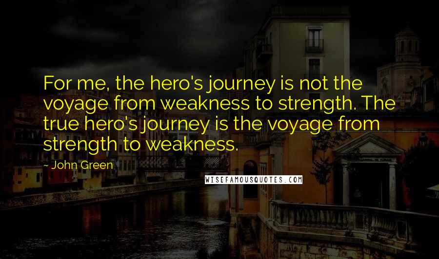 John Green Quotes: For me, the hero's journey is not the voyage from weakness to strength. The true hero's journey is the voyage from strength to weakness.